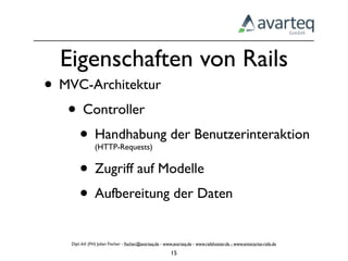 Eigenschaften von Rails
• MVC-Architektur
   • Controller
    • Handhabung der Benutzerinteraktion
                (HTTP-Requests)


    • Zugriff auf Modelle
    • Aufbereitung der Daten
    Dipl.-Inf. (FH) Julian Fischer - ﬁscher@avarteq.de - www.avarteq.de - www.railshoster.de - www.enterprise-rails.de

                                                           15
 