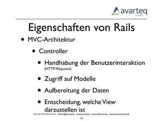 Eigenschaften von Rails
• MVC-Architektur
   • Controller
    • Handhabung der Benutzerinteraktion
                (HTTP-Requests)


    • Zugriff auf Modelle
    • Aufbereitung der Daten
    • Entscheidung, welche View
                darzustellen ist
    Dipl.-Inf. (FH) Julian Fischer - ﬁscher@avarteq.de - www.avarteq.de - www.railshoster.de - www.enterprise-rails.de

                                                           15
 