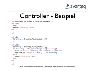 Controller - Beispiel
class BrandingsController < ApplicationController
  def index
    list
    render :action => 'list'
  end

[...]

  def edit
    @branding = Branding.find(params[:id])
  end

  def update
    @branding = Branding.find(params[:id])
    if @branding.update_attributes(params[:branding])
      flash[:notice] = 'Branding was successfully updated.'
      redirect_to :action => 'show', :id => @branding
    else
      render :action => 'edit'
    end
  end

[...]
           Dipl.-Inf. (FH) Julian Fischer - ﬁscher@avarteq.de - www.avarteq.de - www.railshoster.de - www.enterprise-rails.de

                                                                  16
 