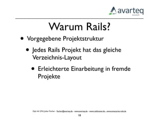 Warum Rails?
• Vorgegebene Projektstruktur
 • Jedes Rails Projekt hat das gleiche
    Verzeichnis-Layout
    • Erleichterte Einarbeitung in fremde
          Projekte




    Dipl.-Inf. (FH) Julian Fischer - ﬁscher@avarteq.de - www.avarteq.de - www.railshoster.de - www.enterprise-rails.de

                                                           18
 