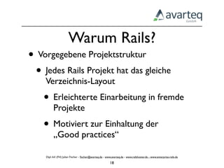 Warum Rails?
• Vorgegebene Projektstruktur
 • Jedes Rails Projekt hat das gleiche
    Verzeichnis-Layout
    • Erleichterte Einarbeitung in fremde
          Projekte
    • Motiviert zur Einhaltung der
          „Good practices“

    Dipl.-Inf. (FH) Julian Fischer - ﬁscher@avarteq.de - www.avarteq.de - www.railshoster.de - www.enterprise-rails.de

                                                           18
 