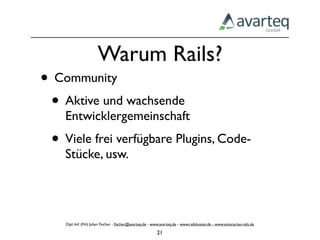 Warum Rails?
• Community
 • Aktive und wachsende
   Entwicklergemeinschaft
 • Viele frei verfügbare Plugins, Code-
   Stücke, usw.




    Dipl.-Inf. (FH) Julian Fischer - ﬁscher@avarteq.de - www.avarteq.de - www.railshoster.de - www.enterprise-rails.de

                                                           21
 
