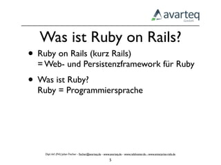 Was ist Ruby on Rails?
• Ruby on Rails (kurz Rails)
  = Web- und Persistenzframework für Ruby
• Was ist Ruby?
  Ruby = Programmiersprache




    Dipl.-Inf. (FH) Julian Fischer - ﬁscher@avarteq.de - www.avarteq.de - www.railshoster.de - www.enterprise-rails.de

                                                            5
 