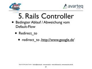 5. Rails Controller
• Bedingter Ablauf / Abweichung vom
  Default-Flow
 • Redirect_to
  • redirect_to ‚http://www.google.de‘


    Dipl.-Inf. (FH) Julian Fischer - ﬁscher@avarteq.de - www.avarteq.de - www.railshoster.de - www.enterprise-rails.de

                                                           21
 