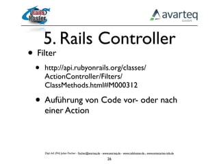 5. Rails Controller
• Filter
  •   http://api.rubyonrails.org/classes/
      ActionController/Filters/
      ClassMethods.html#M000312

  • Auführung von Code vor- oder nach
      einer Action



      Dipl.-Inf. (FH) Julian Fischer - ﬁscher@avarteq.de - www.avarteq.de - www.railshoster.de - www.enterprise-rails.de

                                                             26
 