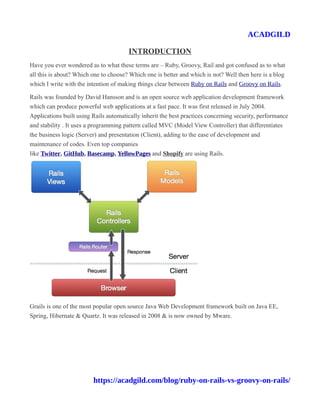 ACADGILD
INTRODUCTION
Have you ever wondered as to what these terms are – Ruby, Groovy, Rail and got confused as to what
all this is about? Which one to choose? Which one is better and which is not? Well then here is a blog
which I write with the intention of making things clear between Ruby on Rails and Groovy on Rails.
Rails was founded by David Hansson and is an open source web application development framework
which can produce powerful web applications at a fast pace. It was first released in July 2004.
Applications built using Rails automatically inherit the best practices concerning security, performance
and stability . It uses a programming pattern called MVC (Model View Controller) that differentiates
the business logic (Server) and presentation (Client), adding to the ease of development and
maintenance of codes. Even top companies
like Twitter, GitHub, Basecamp, YellowPages and Shopify are using Rails.
Grails is one of the most popular open source Java Web Development framework built on Java EE,
Spring, Hibernate & Quartz. It was released in 2008 & is now owned by Mware.
https://acadgild.com/blog/ruby-on-rails-vs-groovy-on-rails/
 