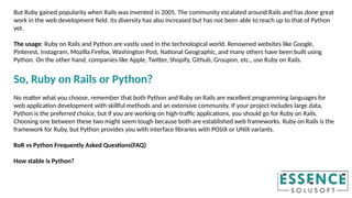 But Ruby gained popularity when Rails was invented in 2005. The community escalated around Rails and has done great
work in the web development field. Its diversity has also increased but has not been able to reach up to that of Python
yet.
The usage: Ruby on Rails and Python are vastly used in the technological world. Renowned websites like Google,
Pinterest, Instagram, Mozilla Firefox, Washington Post, National Geographic, and many others have been built using
Python. On the other hand, companies like Apple, Twitter, Shopify, Github, Groupon, etc., use Ruby on Rails.
So, Ruby on Rails or Python?
No matter what you choose, remember that both Python and Ruby on Rails are excellent programming languages for
web application development with skillful methods and an extensive community. If your project includes large data,
Python is the preferred choice, but if you are working on high-traffic applications, you should go for Ruby on Rails.
Choosing one between these two might seem tough because both are established web frameworks. Ruby on Rails is the
framework for Ruby, but Python provides you with interface libraries with POSIX or UNIX variants.
RoR vs Python Frequently Asked Questions(FAQ)
How stable is Python?
 