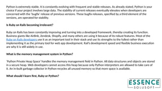 Python is extremely stable. It is constantly evolving with frequent and stable releases. As already stated, Python is your
choice if your project involves large data. The stability of current releases eventually elevates when developers are
concerned with the ‘bugfix’ release of previous versions. These bugfix releases, specified by a third element of the
versions, are operated for stability.
Is Ruby on Rails becoming irrelevant?
Ruby on Rails has been constantly improving and turning into a developed framework, thereby creating its function.
Business giants like AirBnb, Zendesk, Shopify, and many others are using it because of its robust features. Most of the
Ruby on Rails developers use it as an important tool in their stack and use its strengths to the fullest rather than
implementing it as the primary tool for web app development. Rail’s development speed and flexible business execution
are why it is still widely in use.
What is the memory management system in Python?
‘Python Private Heap Space’ handles the memory management field in Python. All data structures and objects are stored
in a secure heap. Web developers cannot access this heap because only Python interpreters are allowed to take care of
it. An in-built garbage collector in Python recycles all unused memory so that more space is available.
What should I learn first, Ruby or Python?
 