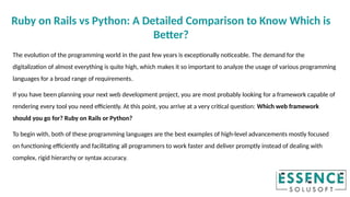 The evolution of the programming world in the past few years is exceptionally noticeable. The demand for the
digitalization of almost everything is quite high, which makes it so important to analyze the usage of various programming
languages for a broad range of requirements.
If you have been planning your next web development project, you are most probably looking for a framework capable of
rendering every tool you need efficiently. At this point, you arrive at a very critical question: Which web framework
should you go for? Ruby on Rails or Python?
To begin with, both of these programming languages are the best examples of high-level advancements mostly focused
on functioning efficiently and facilitating all programmers to work faster and deliver promptly instead of dealing with
complex, rigid hierarchy or syntax accuracy.
Ruby on Rails vs Python: A Detailed Comparison to Know Which is
Better?
 