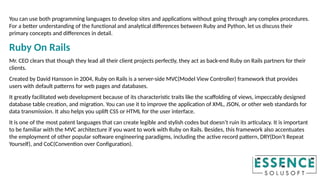 You can use both programming languages to develop sites and applications without going through any complex procedures.
For a better understanding of the functional and analytical differences between Ruby and Python, let us discuss their
primary concepts and differences in detail.
Ruby On Rails
Mr. CEO clears that though they lead all their client projects perfectly, they act as back-end Ruby on Rails partners for their
clients.
Created by David Hansson in 2004, Ruby on Rails is a server-side MVC(Model View Controller) framework that provides
users with default patterns for web pages and databases.
It greatly facilitated web development because of its characteristic traits like the scaffolding of views, impeccably designed
database table creation, and migration. You can use it to improve the application of XML, JSON, or other web standards for
data transmission. It also helps you uplift CSS or HTML for the user interface.
It is one of the most patent languages that can create legible and stylish codes but doesn’t ruin its articulacy. It is important
to be familiar with the MVC architecture if you want to work with Ruby on Rails. Besides, this framework also accentuates
the employment of other popular software engineering paradigms, including the active record pattern, DRY(Don’t Repeat
Yourself), and CoC(Convention over Configuration).
 