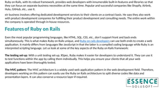 Ruby on Rails, with its robust framework, provides web developers with innumerable built-in features and libraries so that
they can focus on separate business necessities at the same time. Popular and successful companies like Shopify, Airbnb,
Hulu, GitHub, etc., use it.
eir business involves offering dedicated development services to their clients on a contract basis. He says they also work
with product development companies for fulfilling their product development and consulting needs. The entire work within
the company is operated through in-house resources.
Featuresof Ruby on Rails
Even the most popular programming languages, like HTML, SQL, CSS, etc., don’t support front and back ends
simultaneously. This is what makes Ruby on Rails unique, and Ruby on rails developers can use both ends to create a web
application. It mainly differs from languages like JavaScript in that the latter is a compiled coding language while Ruby is an
interpreted scripting language. Let us look at some of the key aspects of the Ruby on Rails framework:
The testing set-up: With a unit testing set-up, RSpec, Ruby makes it easier for developers to understand it. They can use it
to test functions within the app by calling them individually. This helps you ensure your clients that all your web
applications have been thoroughly tested.
The MVC pattern: The MVC architecture is a widely used web application pattern in the web development field. Therefore,
developers working on this pattern can easily use the Ruby on Rails architecture to split diverse codes like data and
presentation layers. It can also conserve a resource layer if required.
 