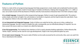 Features of Python
Python is a state-of-the-art programming language that helps programmers create simple and complicated functional codes
simultaneously. It also provides a built-in broad range of modules and libraries, helping other languages like C, C++, JSON, or
Java. Let us look at some of the key features of Python and why many business enterprises favor it for their company usage.
It is a simple language. Compared to other programming languages, Python is easier to get acquainted with. The syntax is
pretty simple and similar to English. No curly brackets or semicolon is required, and the imprint states the code block. If you
are a beginner, Python is the most viable option to practice with.
It is an interpreted and integrated language. Codes in Python are made line by line, only one at a time, making it an
interpreted language. You don’t need to compile the code; consequently, you can effortlessly debug it if required. You can
then convert the source code to an instant one called the bytecode.
It has GUI programming. The Graphical User Interface or GUI is used to develop desktop applications. Python libraries like
Tkinter, PyQT5, and Kivy can be used for such app developments. PyQt5 is the most preferred option by users.
It is an open-source language. The source code of Python can be easily accessed by the community. Also, users can avail it for
free or download at the website.
 
