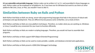 It is an extensible and portable language. Python codes can be written in C or C++ and assembled in those languages as
well. Python codes can be employed on all platforms. So, if you have one for Windows but want to use them on other
platforms like Unix, Linux, or Mac, you wouldn’t have to alter it.
Similarities between Ruby on Rails and Python
Both Python And Ruby on Rails are strong, server-side programming languages that help in the process of robust web
prototypes and app development. They are different but do possess some similarities. Let us look at them:
Both Python and Ruby on Rails are cross-platform techniques. Therefore, no matter what you are working on, Windows
or Linux, it would be very convenient for your team to function efficiently.
Both Python and Ruby on Rails are modern scripting languages. Therefore, you would not have to assemble their
programs.
Both Python and Ruby on Rails support OOP (Object-Oriented Programming)
Both Python and Ruby on Rails can be used to create portable, scalable, and database-oriented web applications.
Both Python and Ruby on Rails present a GDB (GNU Debugger) technology.
 