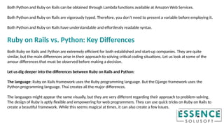 Both Python and Ruby on Rails can be obtained through Lambda functions available at Amazon Web Services.
Both Python and Ruby on Rails are vigorously typed. Therefore, you don’t need to present a variable before employing it.
Both Python and Ruby on Rails have understandable and effortlessly readable syntax.
Ruby on Rails vs. Python: Key Differences
Both Ruby on Rails and Python are extremely efficient for both established and start-up companies. They are quite
similar, but the main differences arise in their approach to solving critical coding situations. Let us look at some of the
amour differences that must be observed before making a decision.
Let us dig deeper into the differences between Ruby on Rails and Python:
The language: Ruby on Rails framework uses the Ruby programming language. But the Django framework uses the
Python programming language. Thai creates all the major differences.
The languages might appear the same visually, but they are very different regarding their approach to problem-solving.
The design of Ruby is aptly flexible and empowering for web programmers. They can use quick tricks on Ruby on Rails to
create a beautiful framework. While this seems magical at times, it can also create a few issues.
 