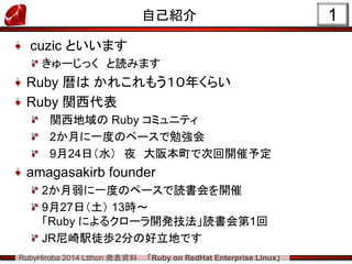 RubyHiroba 2014 Ltthon 発表資料 「Ruby on RedHat Enterprise Linux」 
1 
自己紹介 cuzic といいます きゅーじっく と読みます Ruby 暦は かれこれもう１０年くらい Ruby 関西代表 関西地域の Ruby コミュニティ 2か月に一度のペースで勉強会 9月24日（水） 夜 大阪本町で次回開催予定 amagasakirb founder 2か月弱に一度のペースで読書会を開催 9月27日（土） 13時～ 「Ruby によるクローラ開発技法」読書会第1回 JR尼崎駅徒歩2分の好立地です  