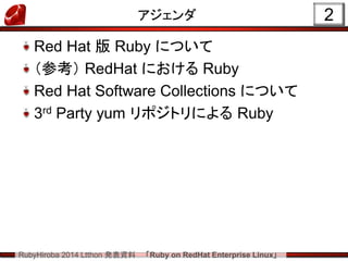 RubyHiroba 2014 Ltthon 発表資料 「Ruby on RedHat Enterprise Linux」 
アジェンダ Red Hat 版 Ruby について （参考） RedHat における Ruby Red Hat Software Collections について 3rd Party yum リポジトリによる Ruby 
2  