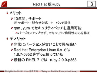 RubyHiroba 2014 Ltthon 発表資料 「Ruby on RedHat Enterprise Linux」 
Red Hat 版Ruby メリット 10年間、サポート ※ サポート： 問合せ対応 ＋ パッチ提供 rpm、yum でセキュリティパッチを適用可能 バージョンアップせず、セキュリティ脆弱性のみを修正 デメリット 非常にバージョンが古いことで悪名高い Red Hat Enterprise Linux 6.x では 1.8.7-p352 をずっと使っていた 最新の RHEL 7 では ruby 2.0.0-p353 
3  