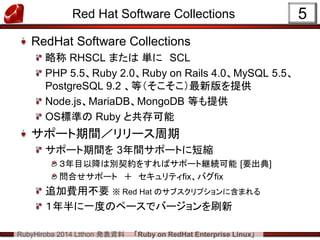 RubyHiroba 2014 Ltthon 発表資料 「Ruby on RedHat Enterprise Linux」 
Red Hat Software Collections RedHat Software Collections 略称 RHSCL または 単に SCL PHP 5.5、Ruby 2.0、Ruby on Rails 4.0、MySQL 5.5、 PostgreSQL 9.2 、等（そこそこ）最新版を提供 Node.js、MariaDB、MongoDB 等も提供 OS標準の Ruby と共存可能 サポート期間／リリース周期 サポート期間を 3年間サポートに短縮 ３年目以降は別契約をすればサポート継続可能 [要出典] 問合せサポート ＋ セキュリティfix、バグfix 追加費用不要 ※ Red Hat のサブスクリプションに含まれる １年半に一度のペースでバージョンを刷新 
5  