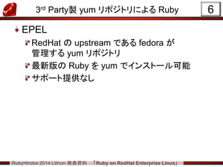 RubyHiroba 2014 Ltthon 発表資料 「Ruby on RedHat Enterprise Linux」 
3rd Party製 yum リポジトリによる Ruby EPEL RedHat の upstream である fedora が 管理する yum リポジトリ 最新版の Ruby を yum でインストール可能 サポート提供なし 
6  