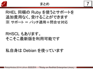 RubyHiroba 2014 Ltthon 発表資料 「Ruby on RedHat Enterprise Linux」 
まとめ 
RHEL 同梱の Ruby を使うとサポートを 追加費用なく、受けることができます ※ サポート ＝ パッチ適用＋問合せ対応 
RHSCL もあります。 そこそこ最新版を利用可能です 
私自身は Debian を使っています 
7  