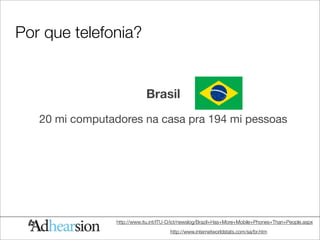 Por que telefonia?


                             Brasil
   20 mi computadores na casa pra 194 mi pessoas




                 http://www.itu.int/ITU-D/ict/newslog/Brazil+Has+More+Mobile+Phones+Than+People.aspx
                                       http://www.internetworldstats.com/sa/br.htm
 