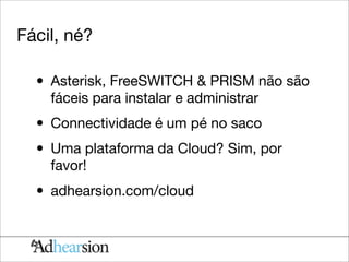 Fácil, né?

  • Asterisk, FreeSWITCH & PRISM não são
    fáceis para instalar e administrar

  • Connectividade é um pé no saco
  • Uma plataforma da Cloud? Sim, por
    favor!

  • adhearsion.com/cloud
 