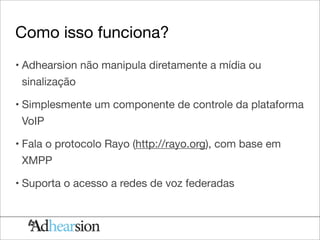 Como isso funciona?
• Adhearsion não manipula diretamente a mídia ou
 sinalização

• Simplesmente um componente de controle da plataforma
 VoIP

• Fala o protocolo Rayo (http://rayo.org), com base em
 XMPP

• Suporta o acesso a redes de voz federadas
 