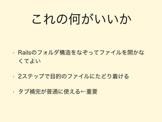 これの何がいいか
• Railsのフォルダ構造をなぞってファイルを開かな
くてよい
• 2ステップで目的のファイルにたどり着ける
• タブ補完が普通に使える←重要
 