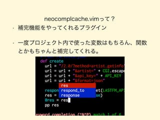 neocomplcache.vimって？
• 補完機能をやってくれるプラグイン
• 一度プロジェクト内で使った変数はもちろん、関数
とかもちゃんと補完してくれる。
 