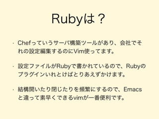 Rubyは？
• Chefっていうサーバ構築ツールがあり、会社でそ
れの設定編集するのにVim使ってます。
• 設定ファイルがRubyで書かれているので、Rubyの
プラグインいれとけばとりあえずかけます。
• 結構開いたり閉じたりを頻繁にするので、Emacs
と違って素早くできるvimが一番便利です。
 