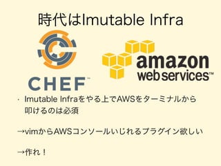 時代はImutable Infra
• Imutable Infraをやる上でAWSをターミナルから
叩けるのは必須
→vimからAWSコンソールいじれるプラグイン欲しい
→作れ！
 