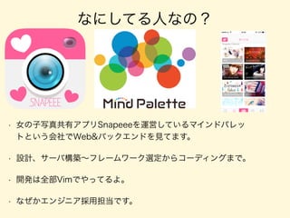 なにしてる人なの？
• 女の子写真共有アプリSnapeeeを運営しているマインドパレッ
トという会社でWeb&バックエンドを見てます。
• 設計、サーバ構築∼フレームワーク選定からコーディングまで。
• 開発は全部Vimでやってるよ。
• なぜかエンジニア採用担当です。
 