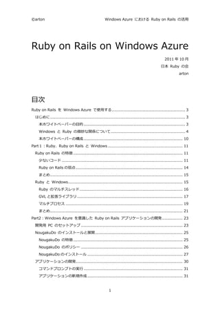©arton                                              Windows Azure における Ruby on Rails の活用




Ruby on Rails on Windows Azure
                                                                                                2011 年 10 月
                                                                                             日本 Ruby の会
                                                                                                           arton




目次
Ruby on Rails を Windows Azure で使用する ......................................................... 3
  はじめに ......................................................................................................... 3
    本ホワイトペーパーの目的 ............................................................................... 3
    Windows と Ruby の微妙な関係について .......................................................... 4
    本ホワイトペーパーの構成 ............................................................................. 10
Part１：Ruby、Ruby on Rails と Windows .......................................................... 11
  Ruby on Rails の特徴 ..................................................................................... 11
    少ないコード .............................................................................................. 11
    Ruby on Rails の弱点 ................................................................................... 14
    まとめ ....................................................................................................... 15
  Ruby と Windows ......................................................................................... 15
    Ruby のマルチスレッド ................................................................................ 16
    GVL と拡張ライブラリ .................................................................................. 17
    マルチプロセス ........................................................................................... 19
    まとめ ....................................................................................................... 21
Part2：Windows Azure を意識した Ruby on Rails アプリケーションの開発 ................ 23
  開発用 PC のセットアップ ............................................................................... 23
  NougakuDo のインストールと展開 .................................................................... 25
    NougakuDo の特徴 ..................................................................................... 25
    NougakuDo のポリシー ............................................................................... 26
    NougakuDo のインストール .......................................................................... 27
  アプリケーションの開発 ................................................................................... 30
    コマンドプロンプトの実行 ............................................................................. 31
    アプリケーションの新規作成 .......................................................................... 31


                                                       1
 