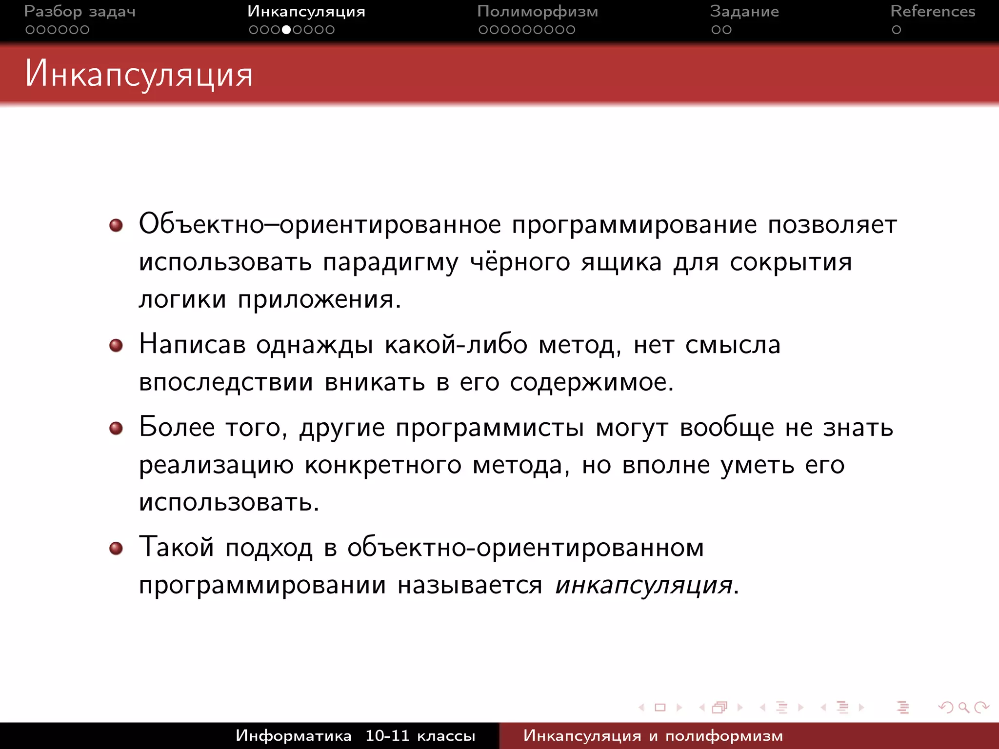 Разбор задач Инкапсуляция Полиморфизм Задание References
Инкапсуляция
Объектно–ориентированное программирование позволяет
использовать парадигму чёрного ящика для сокрытия
логики приложения.
Написав однажды какой-либо метод, нет смысла
впоследствии вникать в его содержимое.
Более того, другие программисты могут вообще не знать
реализацию конкретного метода, но вполне уметь его
использовать.
Такой подход в объектно-ориентированном
программировании называется инкапсуляция.
Информатика 10-11 классы Инкапсуляция и полиформизм
 