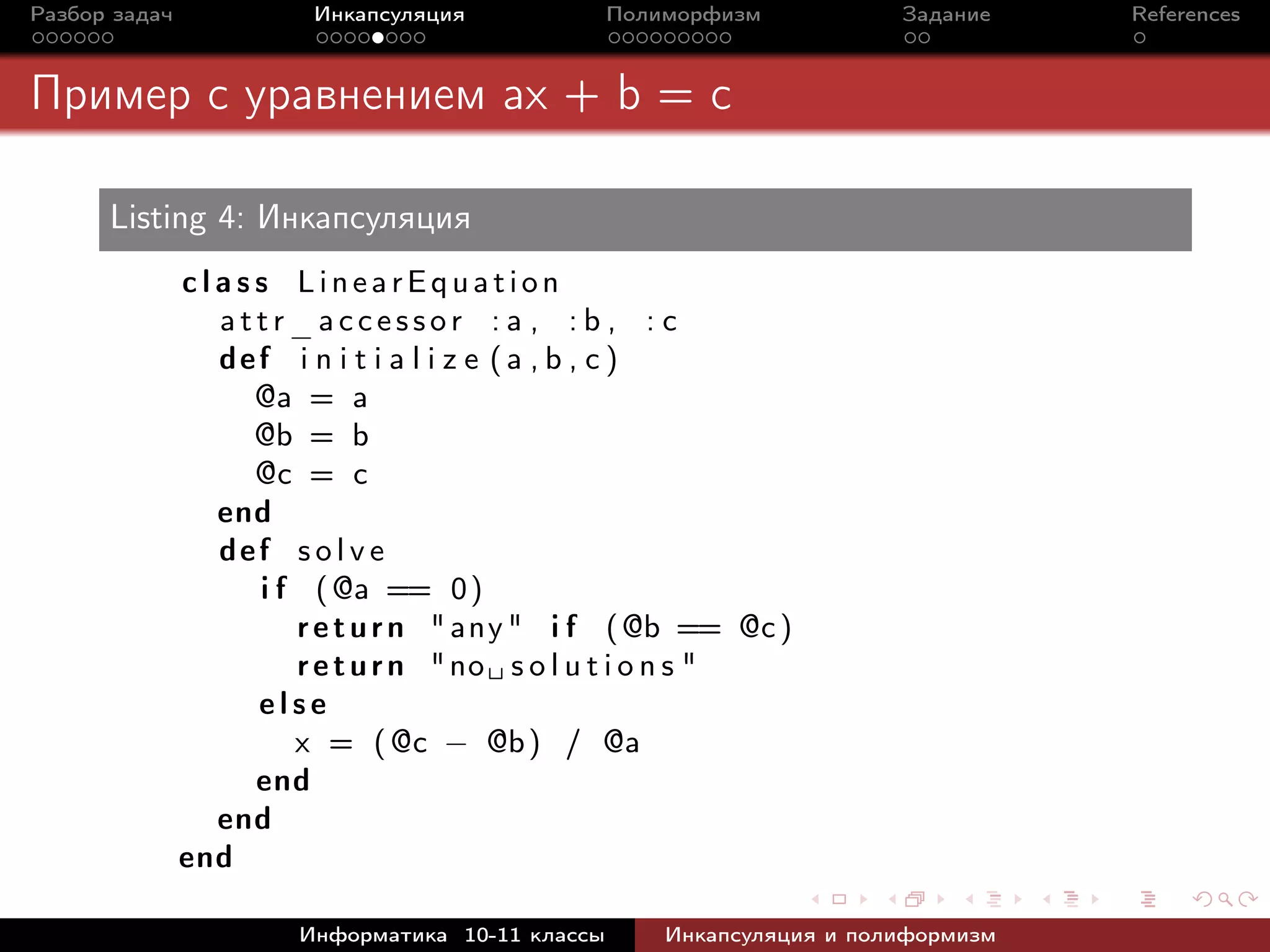 Разбор задач Инкапсуляция Полиморфизм Задание References
Пример с уравнением ax + b = c
Listing 4: Инкапсуляция
c l a s s LinearEquation
a t t r_ a c c e s s o r : a , : b , : c
def i n i t i a l i z e (a , b , c )
@a = a
@b = b
@c = c
end
def s o l v e
i f (@a == 0)
return "any" i f (@b == @c)
return "no␣ s o l u t i o n s "
e l s e
x = (@c − @b) / @a
end
end
end
Информатика 10-11 классы Инкапсуляция и полиформизм
 