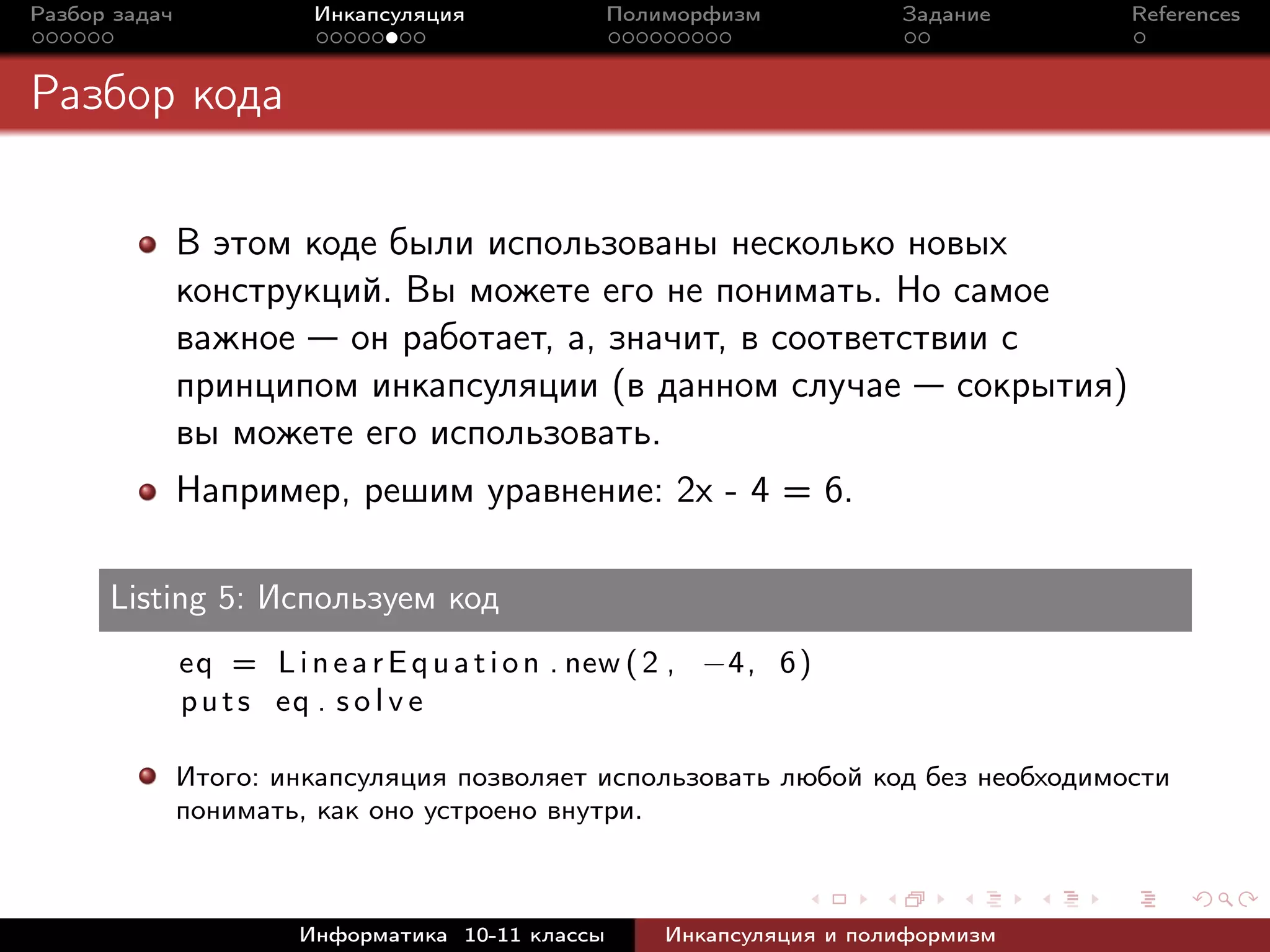 Разбор задач Инкапсуляция Полиморфизм Задание References
Разбор кода
В этом коде были использованы несколько новых
конструкций. Вы можете его не понимать. Но самое
важное — он работает, а, значит, в соответствии с
принципом инкапсуляции (в данном случае — сокрытия)
вы можете его использовать.
Например, решим уравнение: 2x - 4 = 6.
Listing 5: Используем код
eq = LinearEquation . new (2 , −4, 6)
puts eq . s o l v e
Итого: инкапсуляция позволяет использовать любой код без необходимости
понимать, как оно устроено внутри.
Информатика 10-11 классы Инкапсуляция и полиформизм
 
