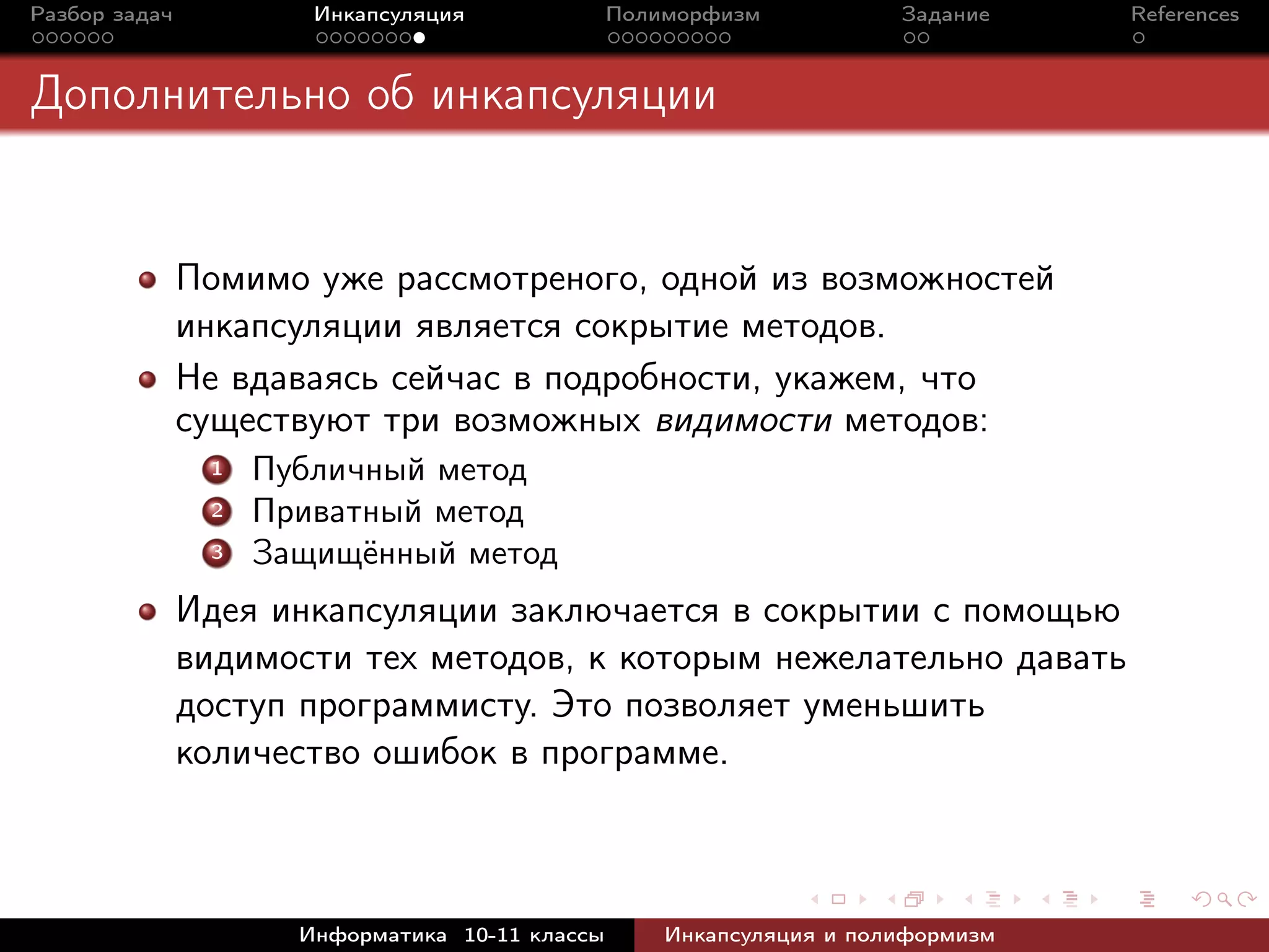 Разбор задач Инкапсуляция Полиморфизм Задание References
Дополнительно об инкапсуляции
Помимо уже рассмотреного, одной из возможностей
инкапсуляции является сокрытие методов.
Не вдаваясь сейчас в подробности, укажем, что
существуют три возможных видимости методов:
1 Публичный метод
2 Приватный метод
3 Защищённый метод
Идея инкапсуляции заключается в сокрытии с помощью
видимости тех методов, к которым нежелательно давать
доступ программисту. Это позволяет уменьшить
количество ошибок в программе.
Информатика 10-11 классы Инкапсуляция и полиформизм
 