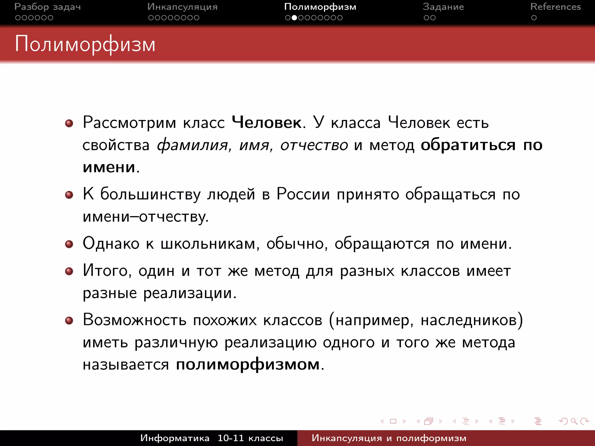 Разбор задач Инкапсуляция Полиморфизм Задание References
Полиморфизм
Рассмотрим класс Человек. У класса Человек есть
свойства фамилия, имя, отчество и метод обратиться по
имени.
К большинству людей в России принято обращаться по
имени–отчеству.
Однако к школьникам, обычно, обращаются по имени.
Итого, один и тот же метод для разных классов имеет
разные реализации.
Возможность похожих классов (например, наследников)
иметь различную реализацию одного и того же метода
называется полиморфизмом.
Информатика 10-11 классы Инкапсуляция и полиформизм
 