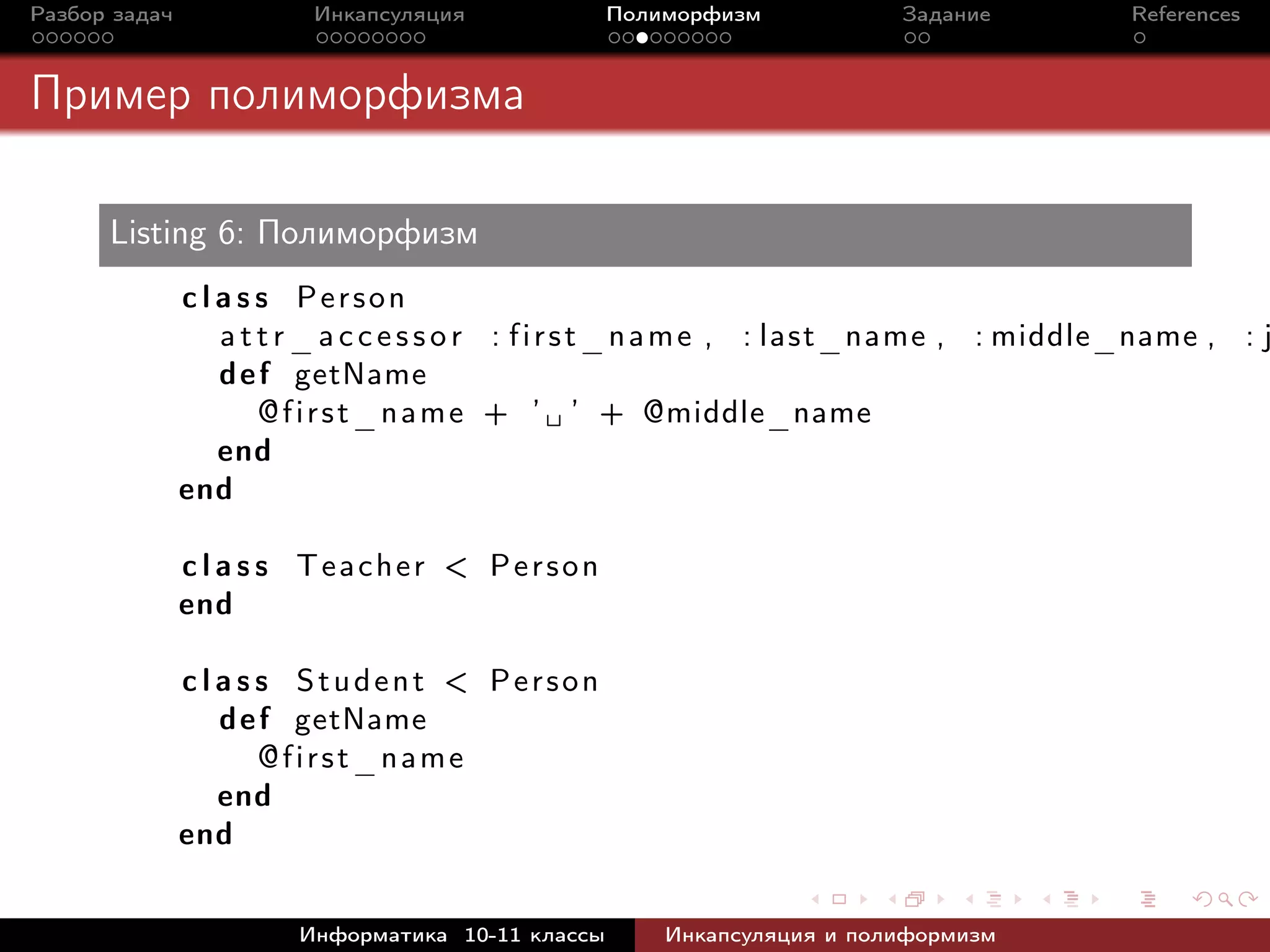 Разбор задач Инкапсуляция Полиморфизм Задание References
Пример полиморфизма
Listing 6: Полиморфизм
c l a s s Person
a t t r_ a c c e s s o r : first_name , : last_name , : middle_name , : j
def getName
@first_name + ’ ␣ ’ + @middle_name
end
end
c l a s s Teacher < Person
end
c l a s s Student < Person
def getName
@first_name
end
end
Информатика 10-11 классы Инкапсуляция и полиформизм
 