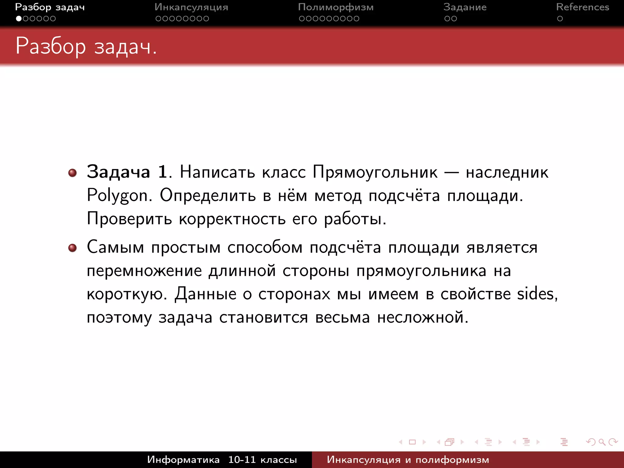 Разбор задач Инкапсуляция Полиморфизм Задание References
Разбор задач.
Задача 1. Написать класс Прямоугольник — наследник
Polygon. Определить в нём метод подсчёта площади.
Проверить корректность его работы.
Самым простым способом подсчёта площади является
перемножение длинной стороны прямоугольника на
короткую. Данные о сторонах мы имеем в свойстве sides,
поэтому задача становится весьма несложной.
Информатика 10-11 классы Инкапсуляция и полиформизм
 