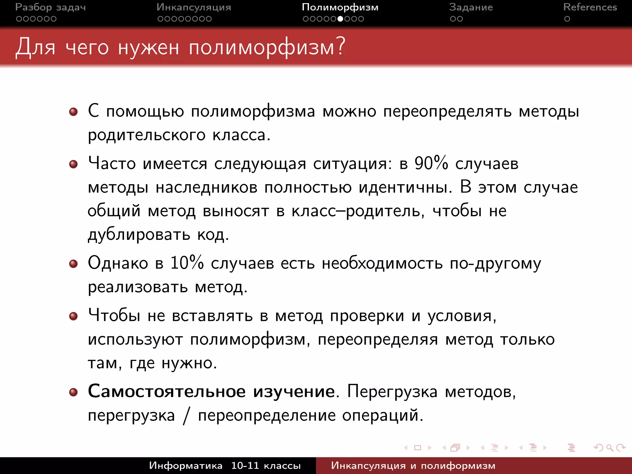 Разбор задач Инкапсуляция Полиморфизм Задание References
Для чего нужен полиморфизм?
С помощью полиморфизма можно переопределять методы
родительского класса.
Часто имеется следующая ситуация: в 90% случаев
методы наследников полностью идентичны. В этом случае
общий метод выносят в класс–родитель, чтобы не
дублировать код.
Однако в 10% случаев есть необходимость по-другому
реализовать метод.
Чтобы не вставлять в метод проверки и условия,
используют полиморфизм, переопределяя метод только
там, где нужно.
Самостоятельное изучение. Перегрузка методов,
перегрузка / переопределение операций.
Информатика 10-11 классы Инкапсуляция и полиформизм
 