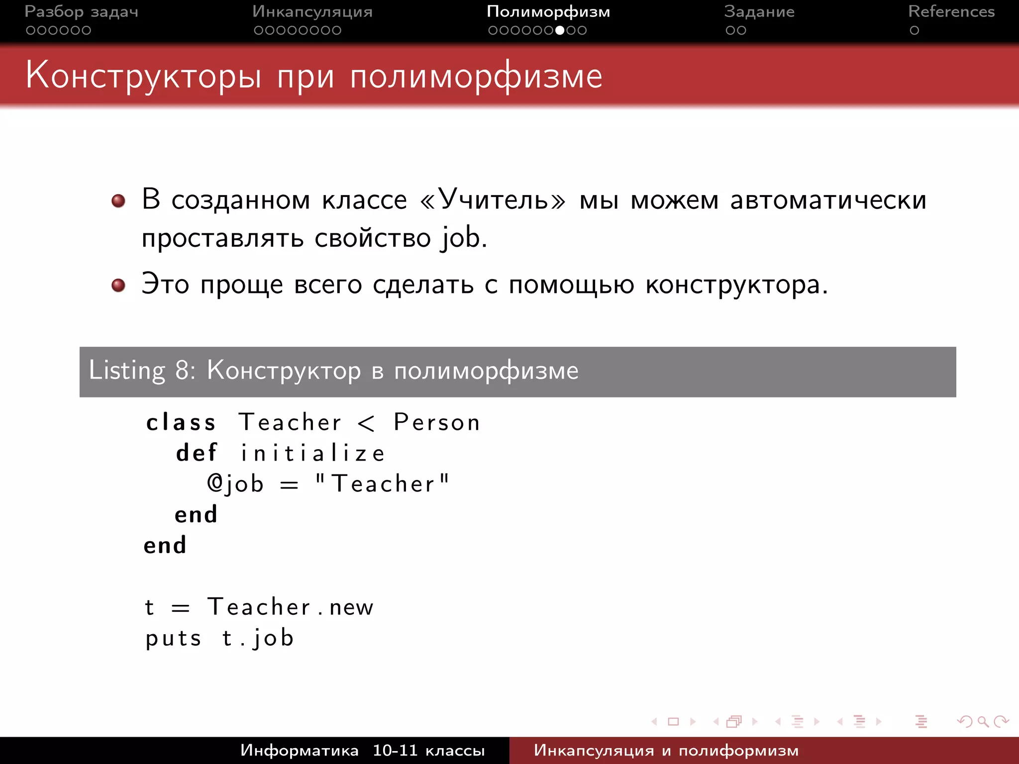 Разбор задач Инкапсуляция Полиморфизм Задание References
Конструкторы при полиморфизме
В созданном классе «Учитель» мы можем автоматически
проставлять свойство job.
Это проще всего сделать с помощью конструктора.
Listing 8: Конструктор в полиморфизме
c l a s s Teacher < Person
def i n i t i a l i z e
@job = " Teacher "
end
end
t = Teacher . new
puts t . job
Информатика 10-11 классы Инкапсуляция и полиформизм
 
