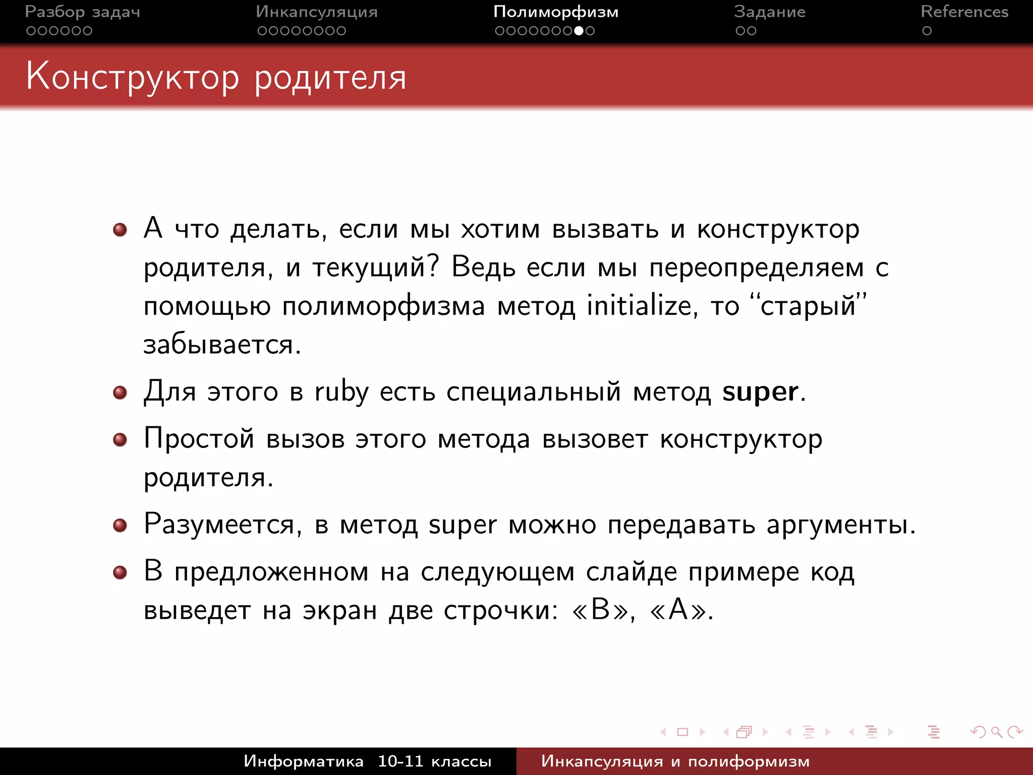 Разбор задач Инкапсуляция Полиморфизм Задание References
Конструктор родителя
А что делать, если мы хотим вызвать и конструктор
родителя, и текущий? Ведь если мы переопределяем с
помощью полиморфизма метод initialize, то “старый”
забывается.
Для этого в ruby есть специальный метод super.
Простой вызов этого метода вызовет конструктор
родителя.
Разумеется, в метод super можно передавать аргументы.
В предложенном на следующем слайде примере код
выведет на экран две строчки: «B», «A».
Информатика 10-11 классы Инкапсуляция и полиформизм
 