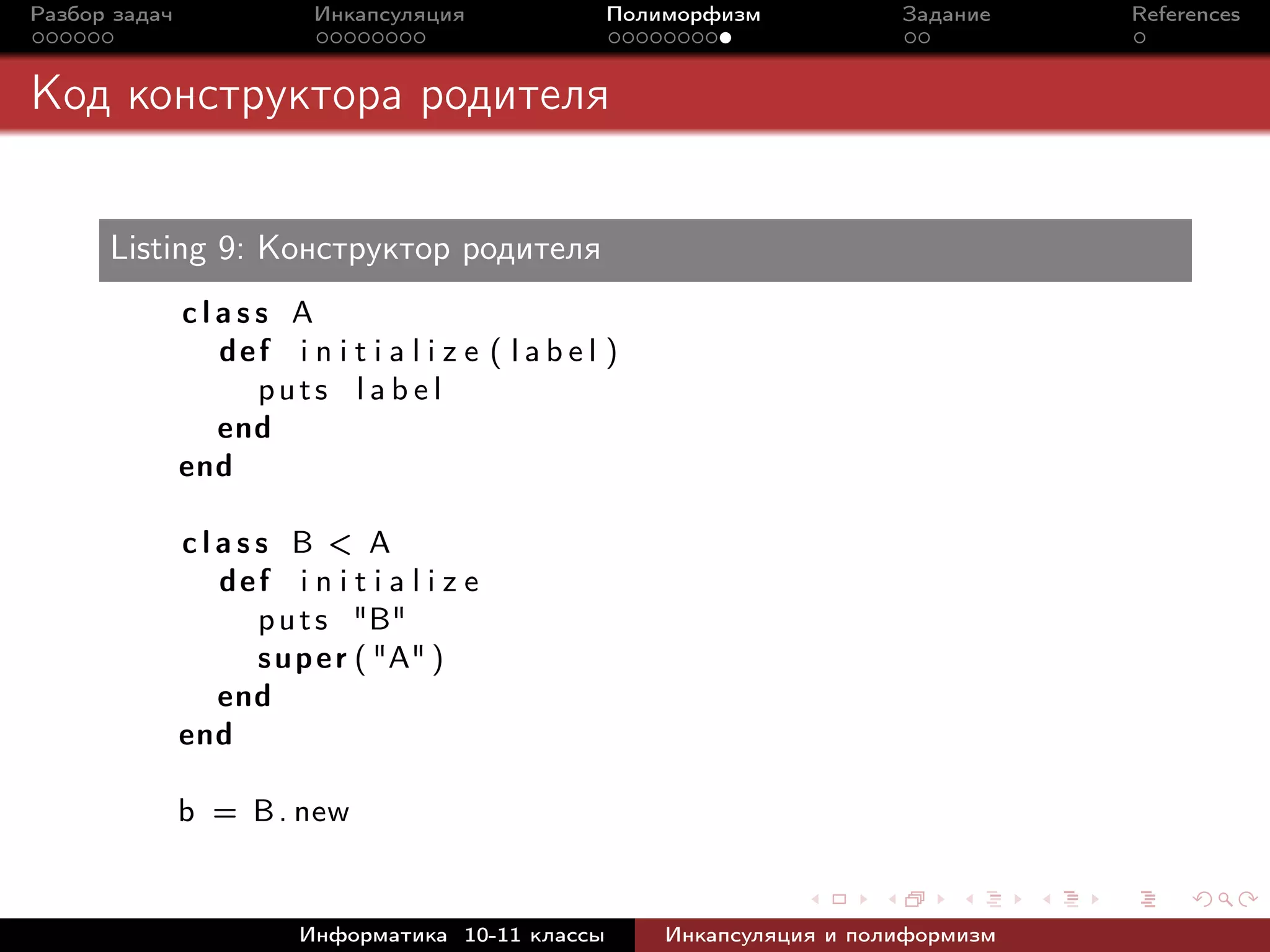 Разбор задач Инкапсуляция Полиморфизм Задание References
Код конструктора родителя
Listing 9: Конструктор родителя
c l a s s A
def i n i t i a l i z e ( l a b e l )
puts l a b e l
end
end
c l a s s B < A
def i n i t i a l i z e
puts "B"
super ( "A" )
end
end
b = B. new
Информатика 10-11 классы Инкапсуляция и полиформизм
 