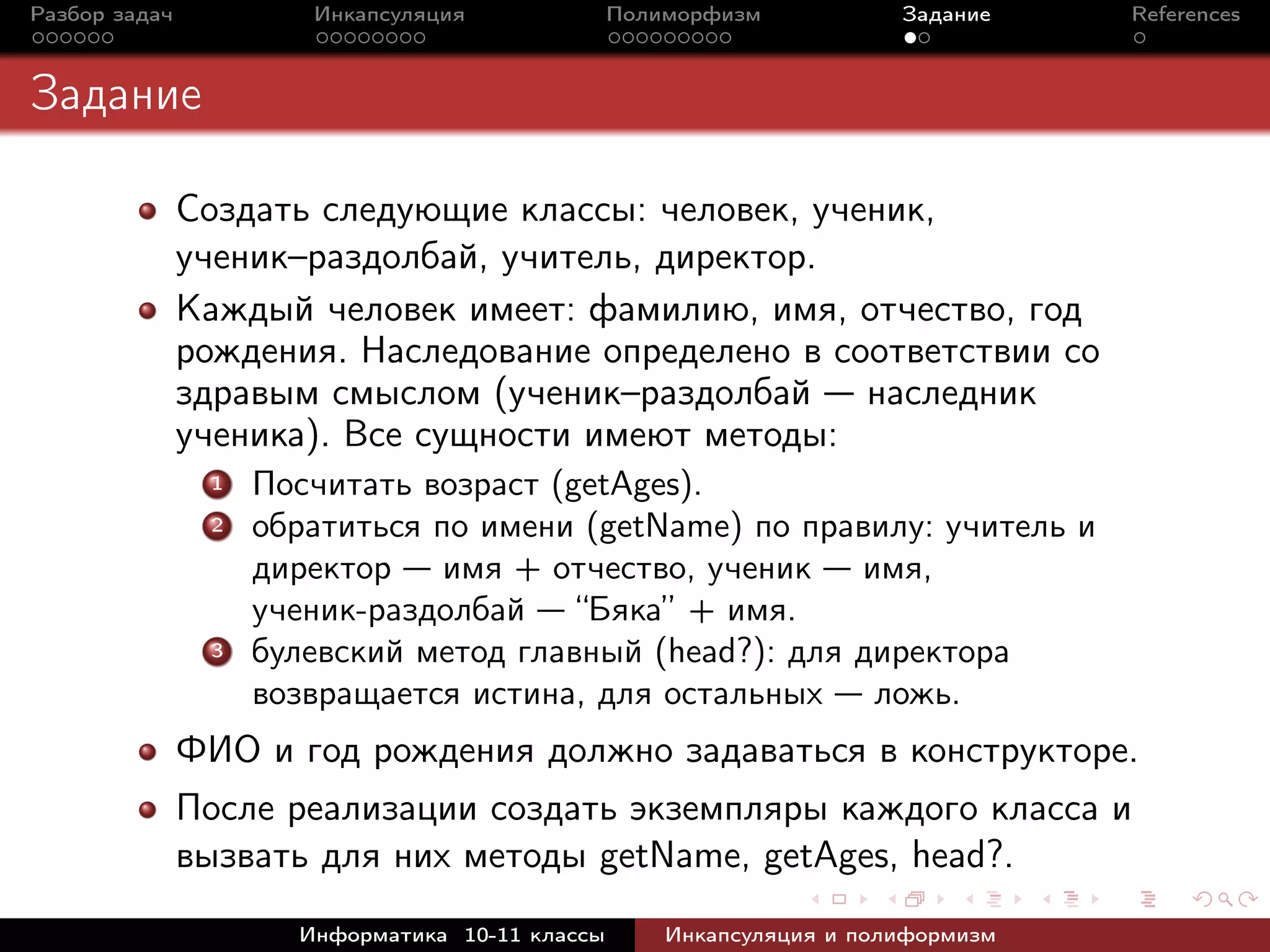 Разбор задач Инкапсуляция Полиморфизм Задание References
Задание
Создать следующие классы: человек, ученик,
ученик–раздолбай, учитель, директор.
Каждый человек имеет: фамилию, имя, отчество, год
рождения. Наследование определено в соответствии со
здравым смыслом (ученик–раздолбай — наследник
ученика). Все сущности имеют методы:
1 Посчитать возраст (getAges).
2 обратиться по имени (getName) по правилу: учитель и
директор — имя + отчество, ученик — имя,
ученик-раздолбай — “Бяка” + имя.
3 булевский метод главный (head?): для директора
возвращается истина, для остальных — ложь.
ФИО и год рождения должно задаваться в конструкторе.
После реализации создать экземпляры каждого класса и
вызвать для них методы getName, getAges, head?.
Информатика 10-11 классы Инкапсуляция и полиформизм
 