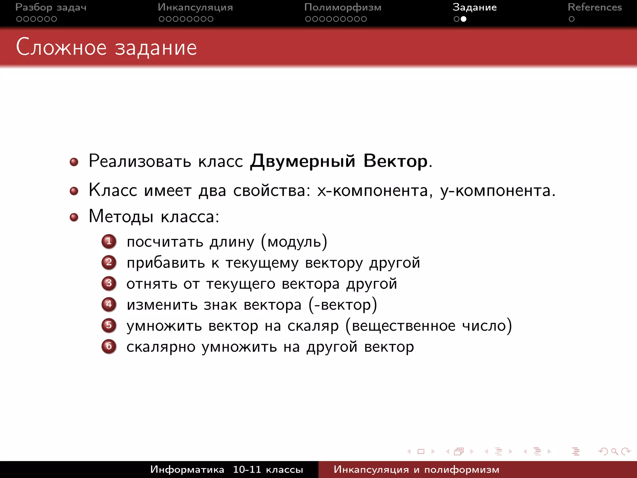 Разбор задач Инкапсуляция Полиморфизм Задание References
Сложное задание
Реализовать класс Двумерный Вектор.
Класс имеет два свойства: x-компонента, y-компонента.
Методы класса:
1 посчитать длину (модуль)
2 прибавить к текущему вектору другой
3 отнять от текущего вектора другой
4 изменить знак вектора (-вектор)
5 умножить вектор на скаляр (вещественное число)
6 скалярно умножить на другой вектор
Информатика 10-11 классы Инкапсуляция и полиформизм
 