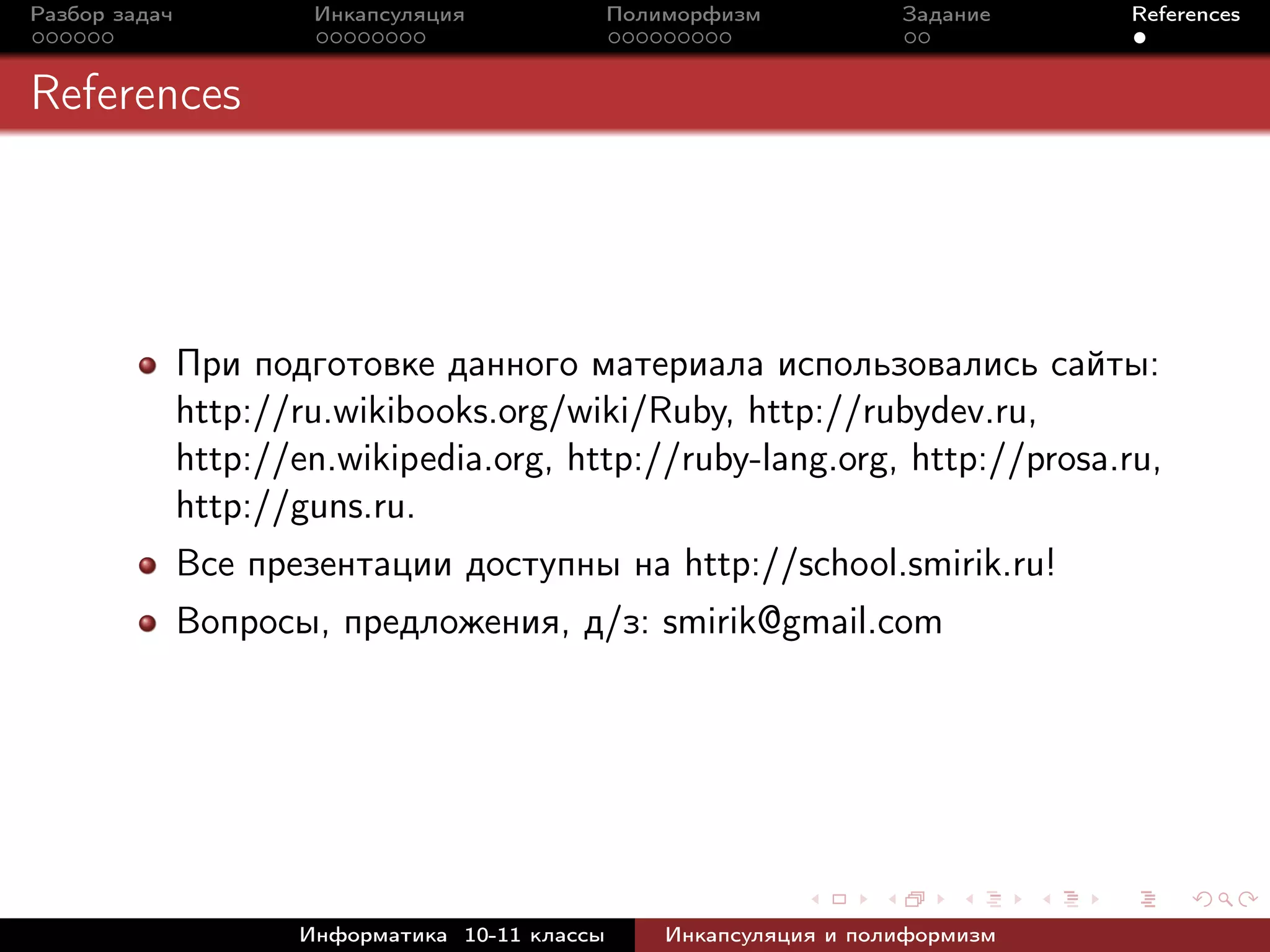Разбор задач Инкапсуляция Полиморфизм Задание References
References
При подготовке данного материала использовались сайты:
http://ru.wikibooks.org/wiki/Ruby, http://rubydev.ru,
http://en.wikipedia.org, http://ruby-lang.org, http://prosa.ru,
http://guns.ru.
Все презентации доступны на http://school.smirik.ru!
Вопросы, предложения, д/з: smirik@gmail.com
Информатика 10-11 классы Инкапсуляция и полиформизм
 