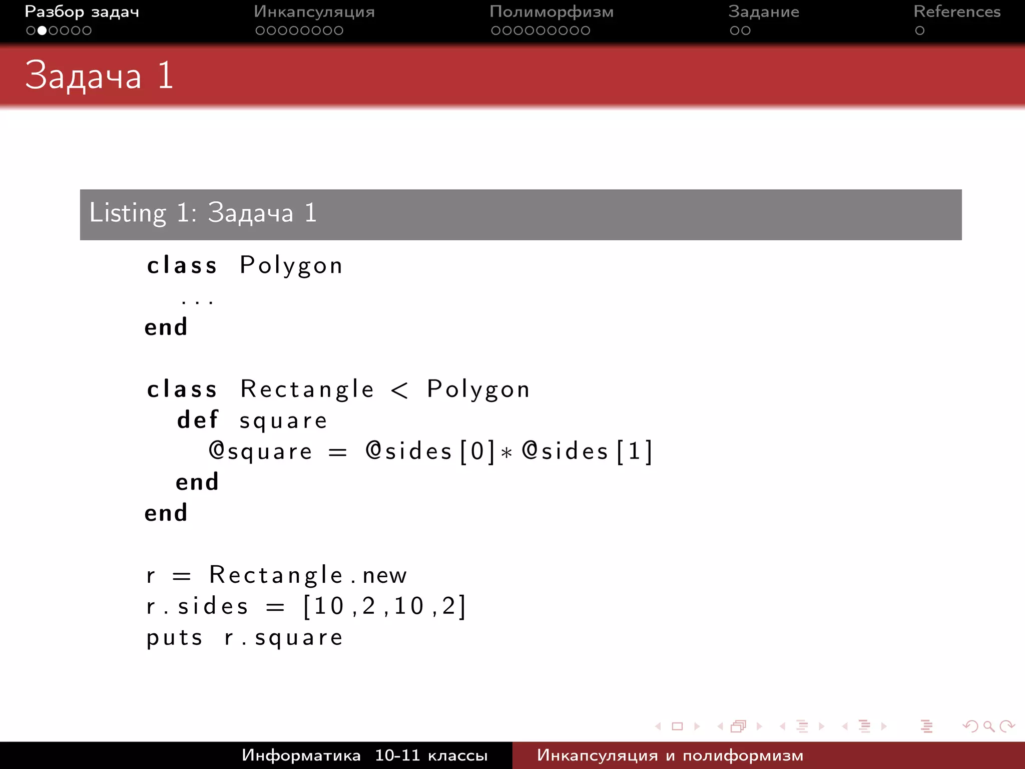 Разбор задач Инкапсуляция Полиморфизм Задание References
Задача 1
Listing 1: Задача 1
c l a s s Polygon
. . .
end
c l a s s Rectangle < Polygon
def square
@square = @sides [ 0 ] ∗ @sides [ 1 ]
end
end
r = Rectangle . new
r . s i d e s = [10 ,2 ,10 ,2]
puts r . square
Информатика 10-11 классы Инкапсуляция и полиформизм
 