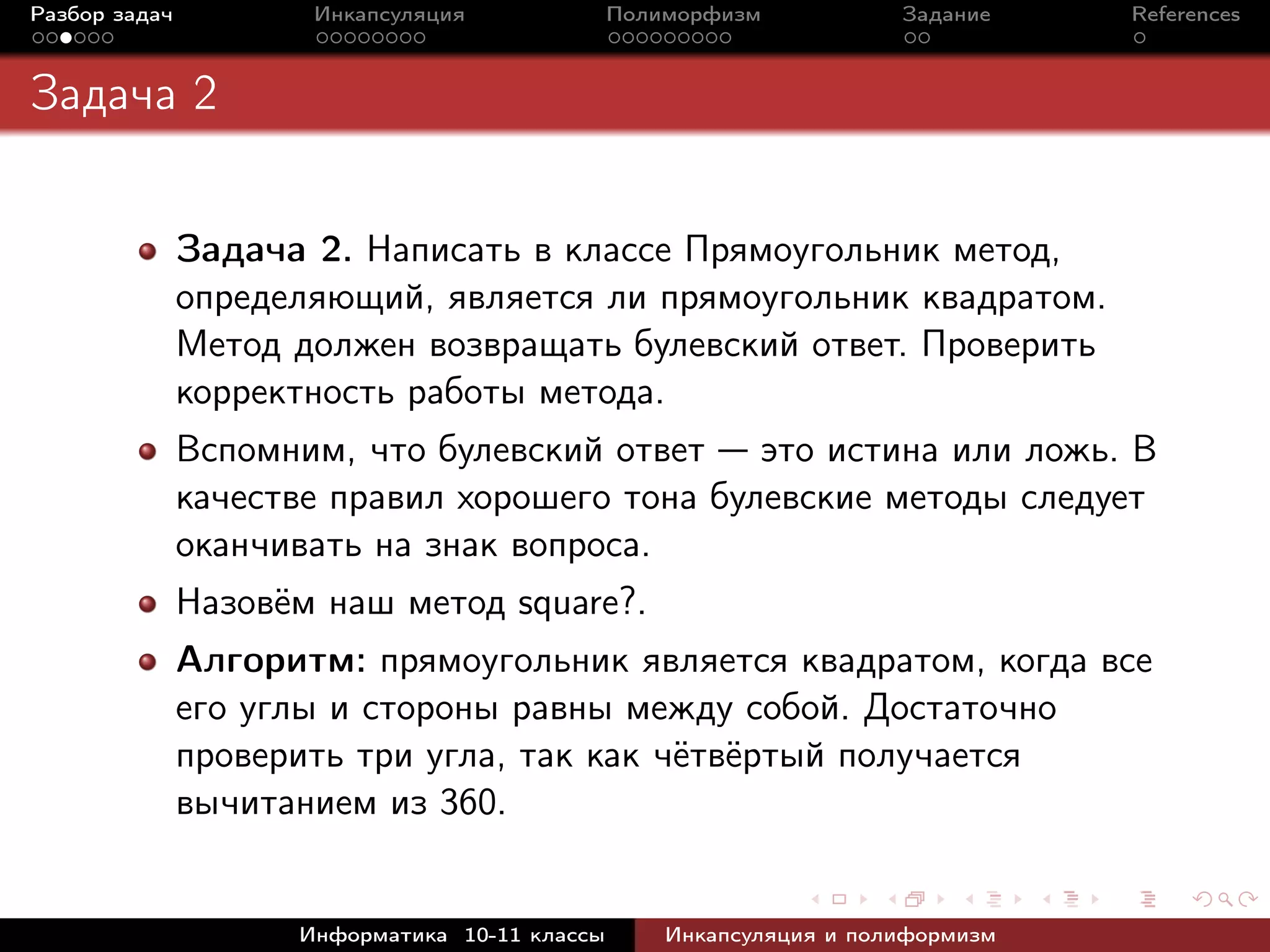 Разбор задач Инкапсуляция Полиморфизм Задание References
Задача 2
Задача 2. Написать в классе Прямоугольник метод,
определяющий, является ли прямоугольник квадратом.
Метод должен возвращать булевский ответ. Проверить
корректность работы метода.
Вспомним, что булевский ответ — это истина или ложь. В
качестве правил хорошего тона булевские методы следует
оканчивать на знак вопроса.
Назовём наш метод square?.
Алгоритм: прямоугольник является квадратом, когда все
его углы и стороны равны между собой. Достаточно
проверить три угла, так как чётвёртый получается
вычитанием из 360.
Информатика 10-11 классы Инкапсуляция и полиформизм
 