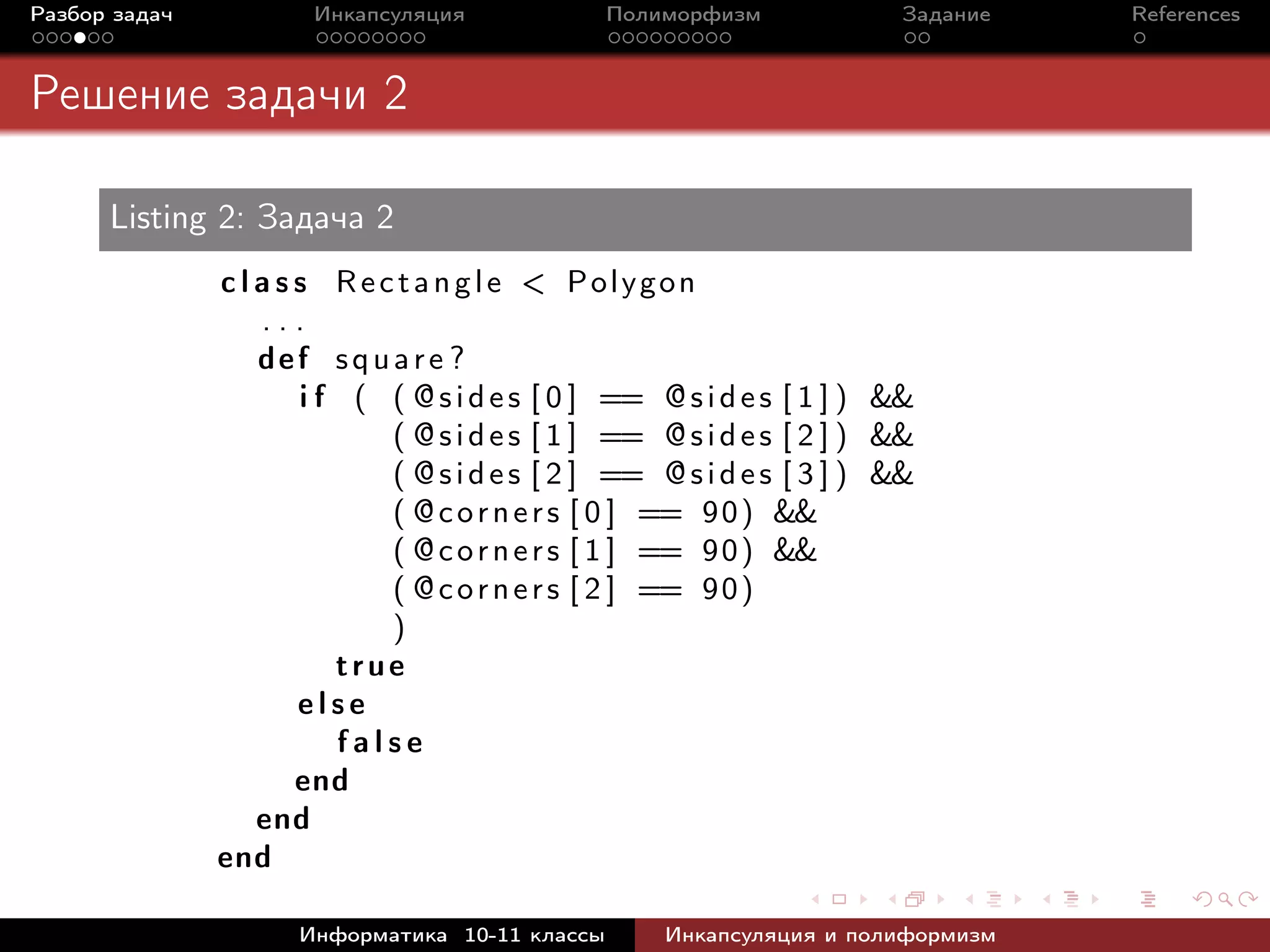 Разбор задач Инкапсуляция Полиморфизм Задание References
Решение задачи 2
Listing 2: Задача 2
c l a s s Rectangle < Polygon
. . .
def square ?
i f ( ( @sides [ 0 ] == @sides [ 1 ] ) &&
( @sides [ 1 ] == @sides [ 2 ] ) &&
( @sides [ 2 ] == @sides [ 3 ] ) &&
( @corners [ 0 ] == 90) &&
( @corners [ 1 ] == 90) &&
( @corners [ 2 ] == 90)
)
true
e l s e
f a l s e
end
end
end
Информатика 10-11 классы Инкапсуляция и полиформизм
 
